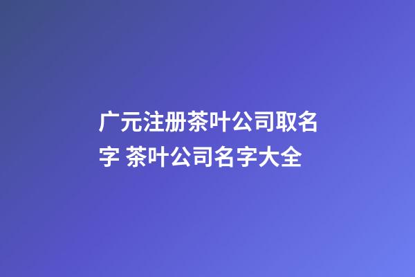 广元注册茶叶公司取名字 茶叶公司名字大全-第1张-公司起名-玄机派